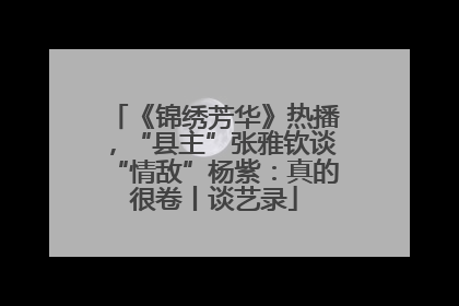 《锦绣芳华》热播，“县主”张雅钦谈“情敌”杨紫：真的很卷丨谈艺录