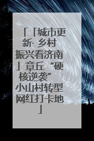 「城市更新· 乡村振兴看济南」章丘“硬核逆袭” 小山村转型网红打卡地
