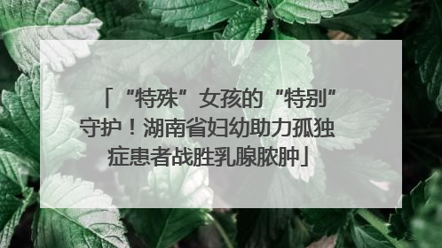 “特殊”女孩的“特别”守护！湖南省妇幼助力孤独症患者战胜乳腺脓肿
