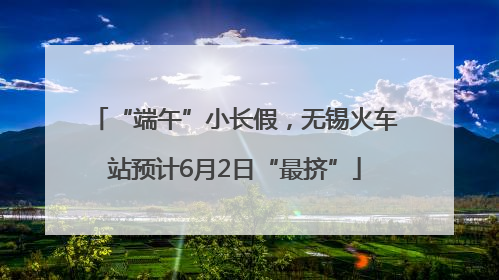 “端午”小长假，无锡火车站预计6月2日“最挤”