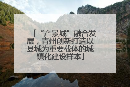 “产景城”融合发展，青州创新打造以县城为重要载体的城镇化建设样本