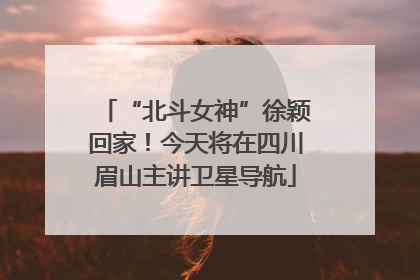 “北斗女神”徐颖回家！今天将在四川眉山主讲卫星导航