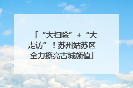 “大扫除”+“大走访”！苏州姑苏区全力擦亮古城颜值