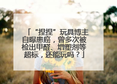 “捏捏”玩具博主自曝患癌，曾多次被检出甲醛、增塑剂等超标，还能玩吗？