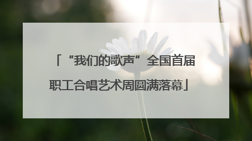 “我们的歌声”全国首届职工合唱艺术周圆满落幕