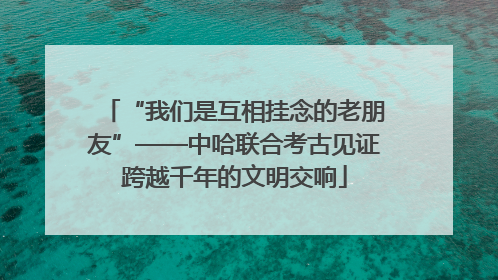 “我们是互相挂念的老朋友”——中哈联合考古见证跨越千年的文明交响