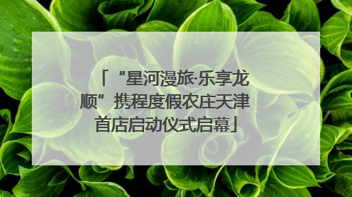 “星河漫旅·乐享龙顺”携程度假农庄天津首店启动仪式启幕