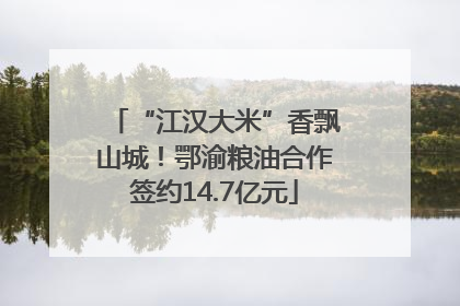“江汉大米”香飘山城！鄂渝粮油合作签约14.7亿元
