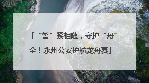“警”紧相随，守护“舟”全！永州公安护航龙舟赛