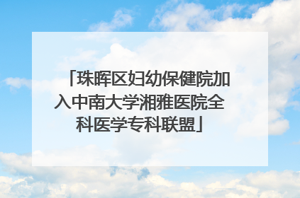 珠晖区妇幼保健院加入中南大学湘雅医院全科医学专科联盟