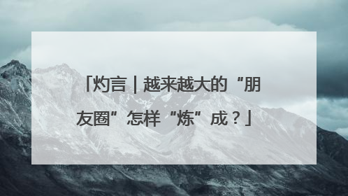 灼言｜越来越大的“朋友圈”怎样“炼”成？