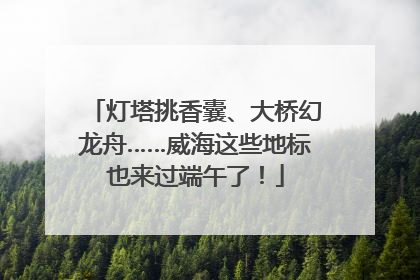 灯塔挑香囊、大桥幻龙舟……威海这些地标也来过端午了！