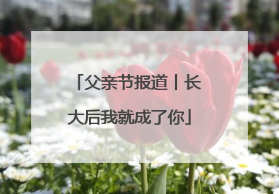 父亲节报道丨长大后我就成了你