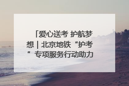 爱心送考 护航梦想｜北京地铁“护考”专项服务行动助力考生无忧赴考
