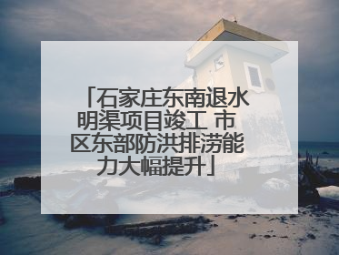 石家庄东南退水明渠项目竣工 市区东部防洪排涝能力大幅提升