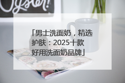 男士洗面奶，精选护肤：2025十款好用洗面奶品牌