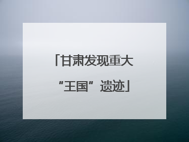 甘肃发现重大“王国”遗迹