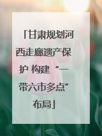 甘肃规划河西走廊遗产保护 构建“一带六市多点”布局