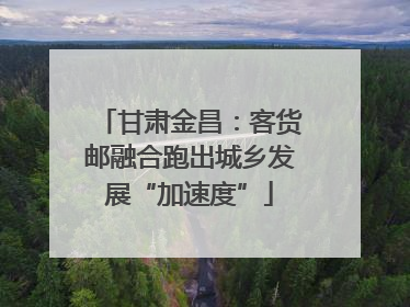 甘肃金昌：客货邮融合跑出城乡发展“加速度”