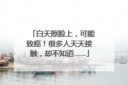 白天擦脸上，可能致癌！很多人天天接触，却不知道……
