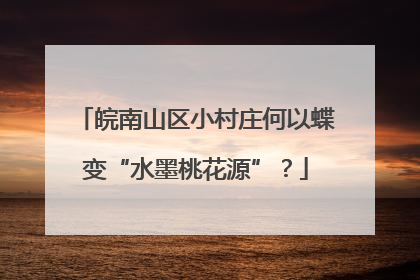 皖南山区小村庄何以蝶变“水墨桃花源”？