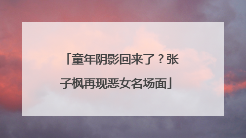 童年阴影回来了？张子枫再现恶女名场面
