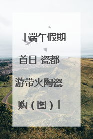 端午假期首日 瓷都游带火陶瓷购（图）