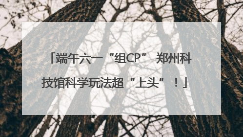 端午六一“组CP” 郑州科技馆科学玩法超“上头”！