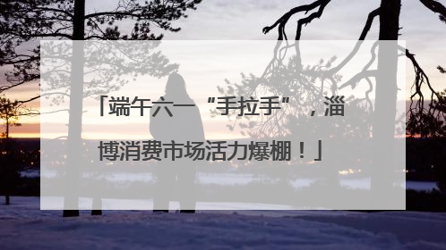 端午六一“手拉手”，淄博消费市场活力爆棚！