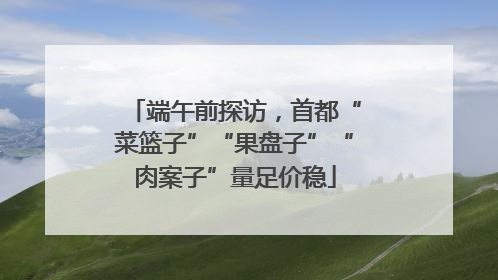 端午前探访，首都“菜篮子”“果盘子”“肉案子”量足价稳