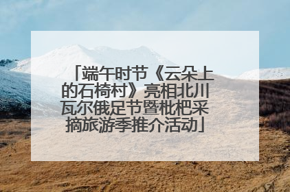 端午时节《云朵上的石椅村》亮相北川瓦尔俄足节暨枇杷采摘旅游季推介活动