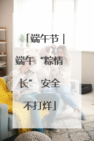 端午节｜端午“粽情长” 安全不打烊