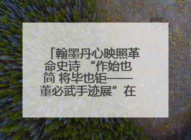 翰墨丹心映照革命史诗 “作始也简 将毕也钜——董必武手迹展”在福州开幕
