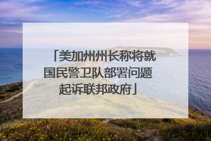 美加州州长称将就国民警卫队部署问题起诉联邦政府