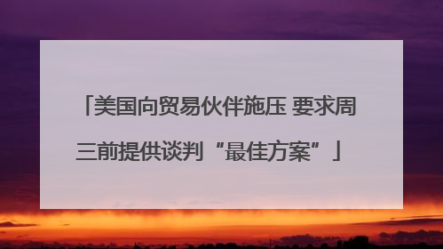 美国向贸易伙伴施压 要求周三前提供谈判“最佳方案”