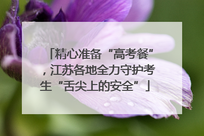 精心准备“高考餐”，江苏各地全力守护考生“舌尖上的安全”