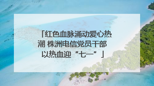 红色血脉涌动爱心热潮 株洲电信党员干部以热血迎“七一”
