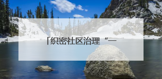 织密社区治理“一张网” 奏响幸福生活“合奏曲”