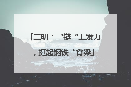 三明：“链“上发力，挺起钢铁“脊梁