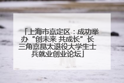 上海市嘉定区：成功举办“创未来 共成长”长三角嘉昆太退役大学生士兵就业创业论坛
