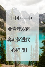 中国—中亚青年双向奔赴促进民心相通