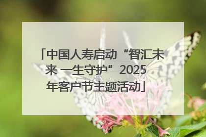 中国人寿启动“智汇未来 一生守护”2025年客户节主题活动
