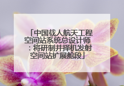 中国载人航天工程空间站系统总设计师：将研制并择机发射空间站扩展舱段