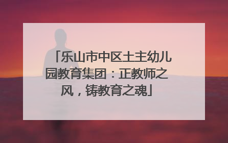 乐山市中区土主幼儿园教育集团：正教师之风，铸教育之魂