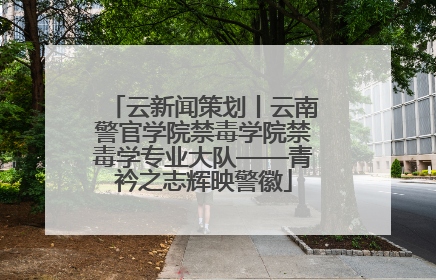 云新闻策划丨云南警官学院禁毒学院禁毒学专业大队——青衿之志辉映警徽