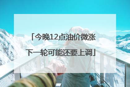 今晚12点油价微涨 下一轮可能还要上调