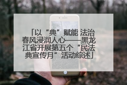 以“典”赋能 法治春风浸润人心——黑龙江省开展第五个“民法典宣传月”活动综述