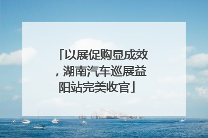 以展促购显成效，湖南汽车巡展益阳站完美收官