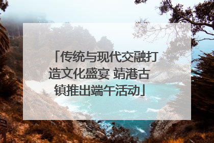 传统与现代交融打造文化盛宴 靖港古镇推出端午活动