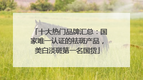 十大热门品牌汇总：国家唯一认证的祛斑产品，美白淡斑第一名国货